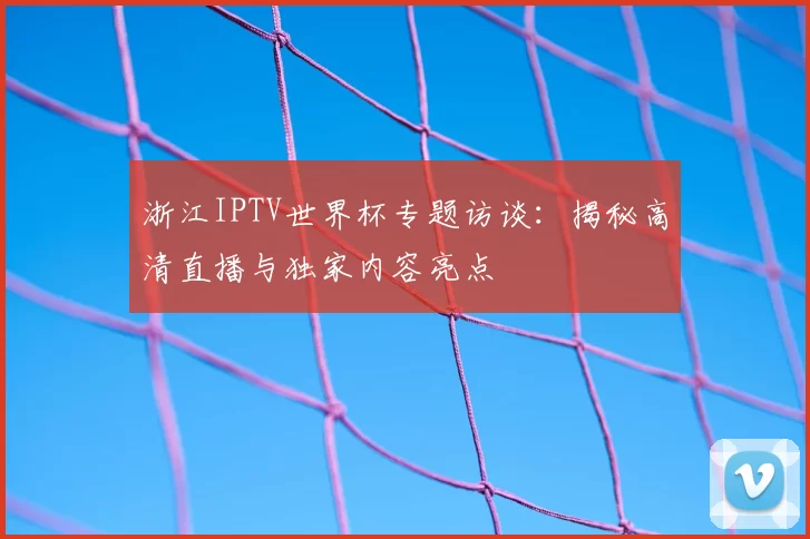 浙江IPTV世界杯专题访谈：揭秘高清直播与独家内容亮点
