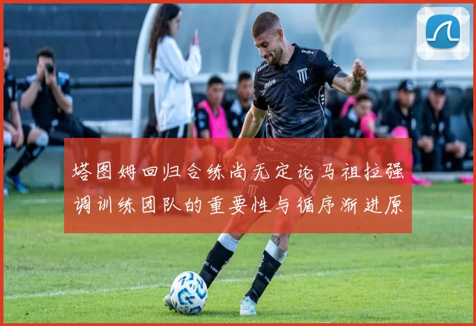 塔图姆回归合练尚无定论马祖拉强调训练团队的重要性与循序渐进原则