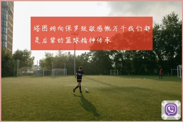 塔图姆向保罗致敬感慨万千我们都是后辈的篮球精神传承