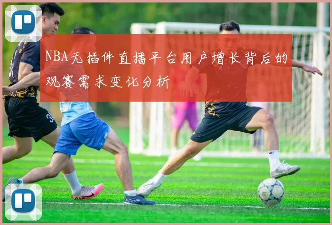 NBA无插件直播平台用户增长背后的观赛需求变化分析