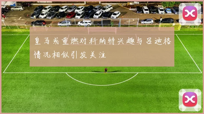 皇马或重燃对科纳特兴趣与吕迪格情况相似引发关注