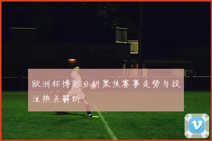 欧洲杯博彩分析聚焦赛事走势与投注热点解析