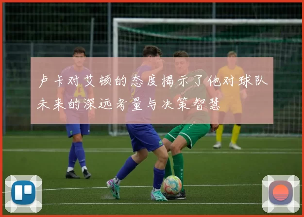 卢卡对艾顿的态度揭示了他对球队未来的深远考量与决策智慧