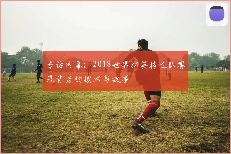 专访内幕:2018世界杯英格兰队赛果背后的战术与故事