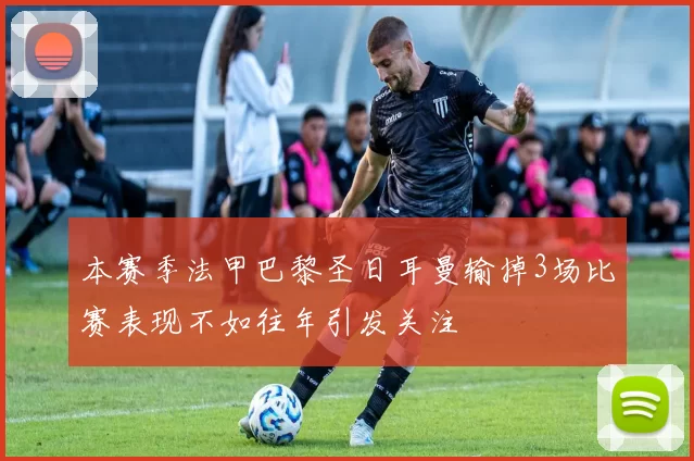 本赛季法甲巴黎圣日耳曼输掉3场比赛表现不如往年引发关注