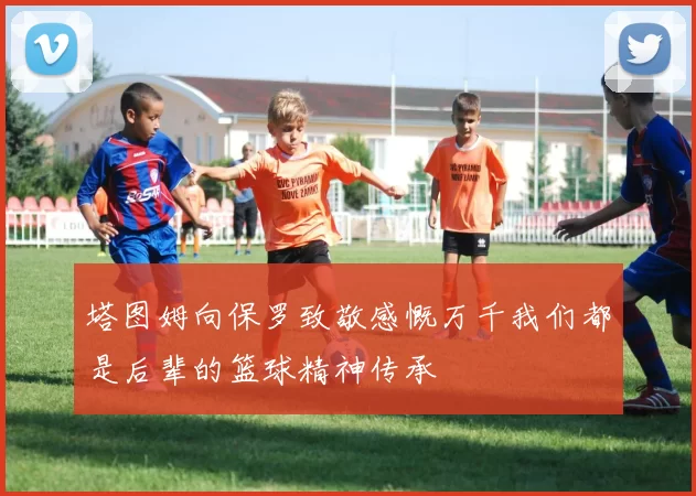 塔图姆向保罗致敬感慨万千我们都是后辈的篮球精神传承