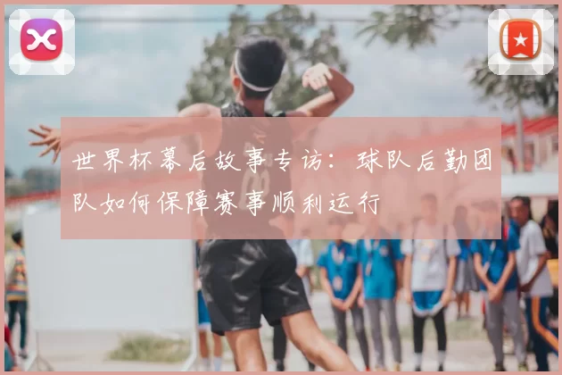 世界杯幕后故事专访:球队后勤团队如何保障赛事顺利运行