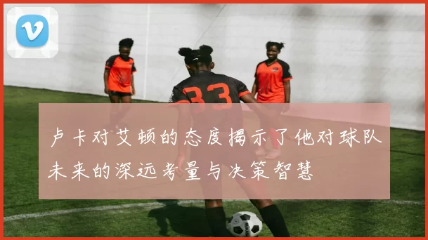 卢卡对艾顿的态度揭示了他对球队未来的深远考量与决策智慧