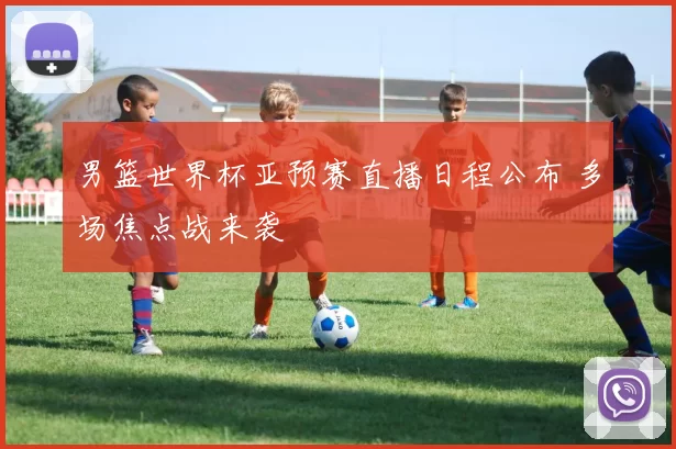 男篮世界杯亚预赛直播日程公布 多场焦点战来袭
