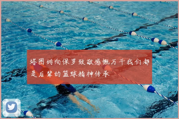 塔图姆向保罗致敬感慨万千我们都是后辈的篮球精神传承