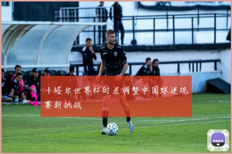 卡塔尔世界杯时差调整中国球迷观赛新挑战