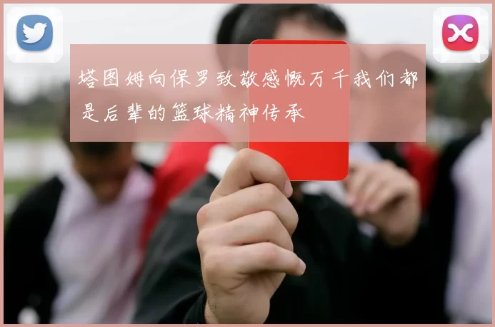 塔图姆向保罗致敬感慨万千我们都是后辈的篮球精神传承