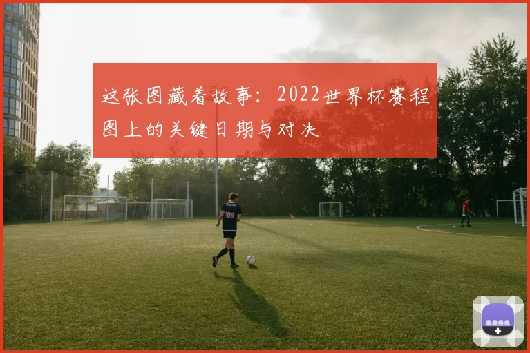 这张图藏着故事:2022世界杯赛程图上的关键日期与对决