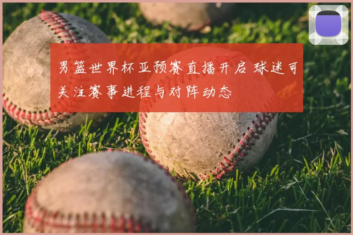 男篮世界杯亚预赛直播开启 球迷可关注赛事进程与对阵动态