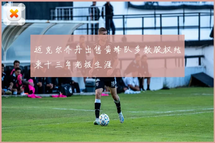 迈克尔乔丹出售黄蜂队多数股权结束十三年老板生涯