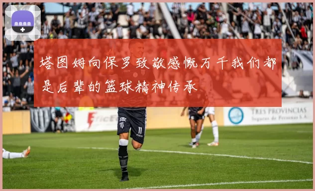 塔图姆向保罗致敬感慨万千我们都是后辈的篮球精神传承