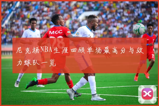 尼克杨NBA生涯回顾单场最高分与效力球队一览