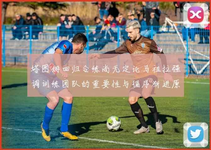 塔图姆回归合练尚无定论马祖拉强调训练团队的重要性与循序渐进原则