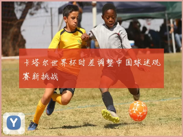 卡塔尔世界杯时差调整中国球迷观赛新挑战