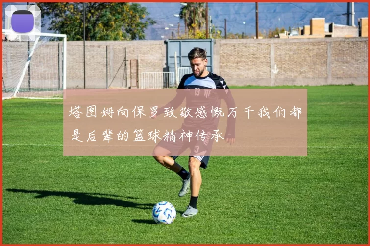 塔图姆向保罗致敬感慨万千我们都是后辈的篮球精神传承