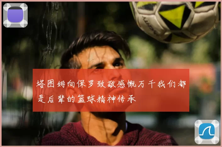 塔图姆向保罗致敬感慨万千我们都是后辈的篮球精神传承
