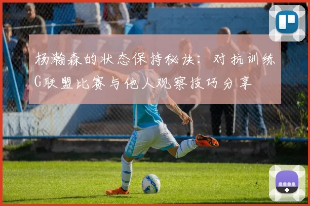 杨瀚森的状态保持秘诀:对抗训练G联盟比赛与他人观察技巧分享
