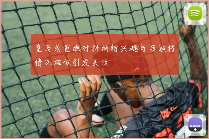 皇马或重燃对科纳特兴趣与吕迪格情况相似引发关注
