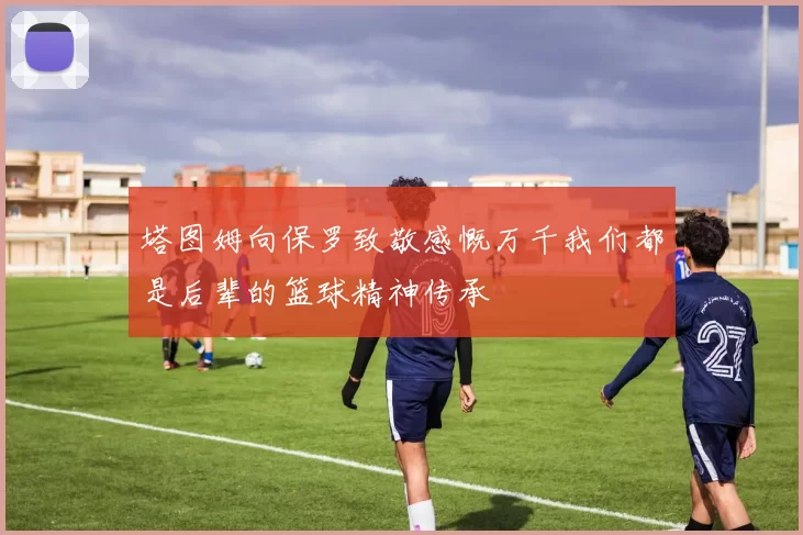 塔图姆向保罗致敬感慨万千我们都是后辈的篮球精神传承