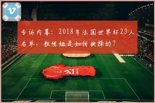 专访内幕：2018年法国世界杯23人名单，教练组是如何抉择的？