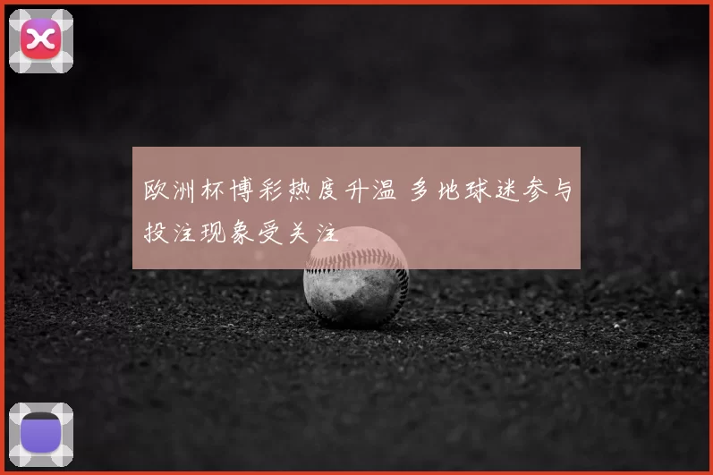 欧洲杯博彩热度升温 多地球迷参与投注现象受关注
