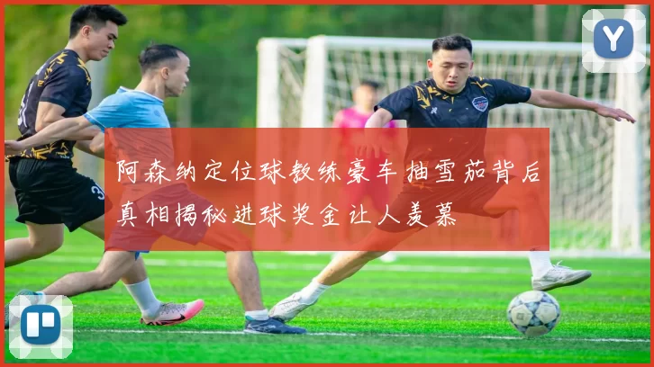 阿森纳定位球教练豪车抽雪茄背后真相揭秘进球奖金让人羡慕