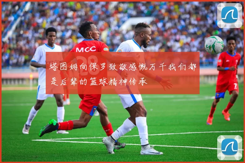 塔图姆向保罗致敬感慨万千我们都是后辈的篮球精神传承