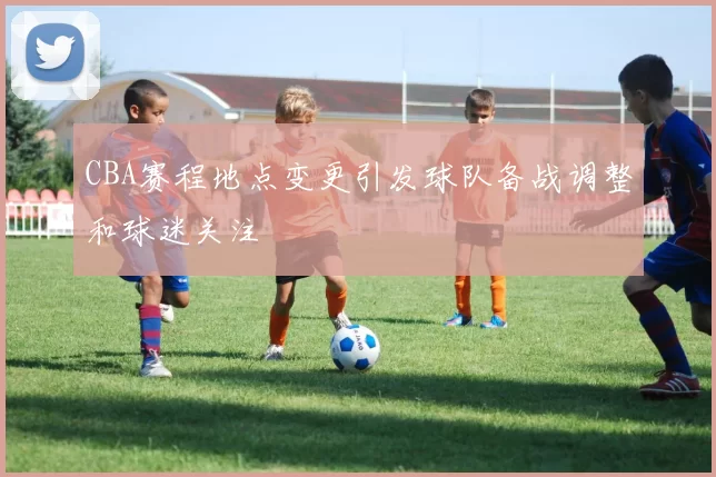 CBA赛程地点变更引发球队备战调整和球迷关注