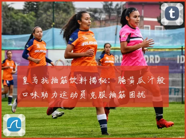 皇马抗抽筋饮料揭秘:腌黄瓜汁般口味助力运动员克服抽筋困扰