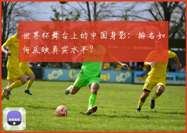 世界杯舞台上的中国身影:排名如何反映真实水平?
