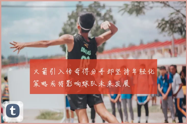 火箭引入传奇得分手却坚持年轻化策略或将影响球队未来发展