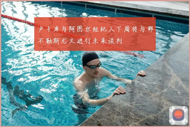 卢卡库与阿图尔经纪人下周将与那不勒斯尤文进行未来谈判