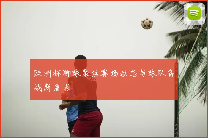 欧洲杯聊球聚焦赛场动态与球队备战新看点