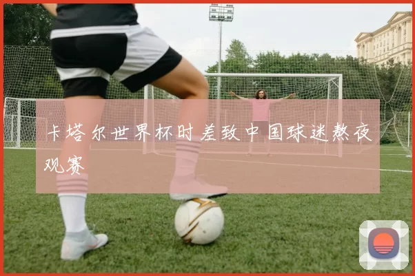 卡塔尔世界杯时差致中国球迷熬夜观赛