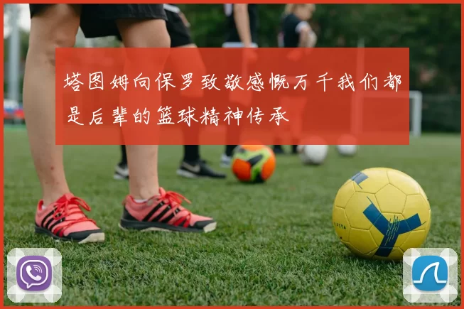 塔图姆向保罗致敬感慨万千我们都是后辈的篮球精神传承