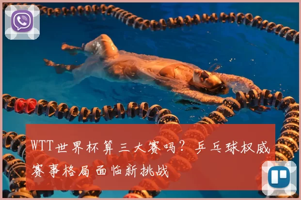 WTT世界杯算三大赛吗?乒乓球权威赛事格局面临新挑战