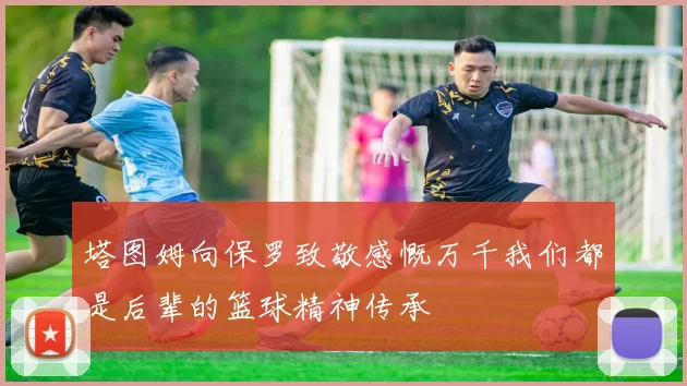 塔图姆向保罗致敬感慨万千我们都是后辈的篮球精神传承