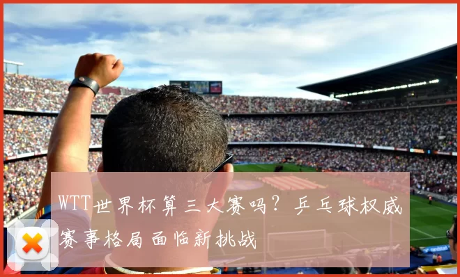 WTT世界杯算三大赛吗?乒乓球权威赛事格局面临新挑战