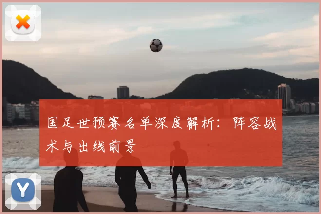 国足世预赛名单深度解析:阵容战术与出线前景