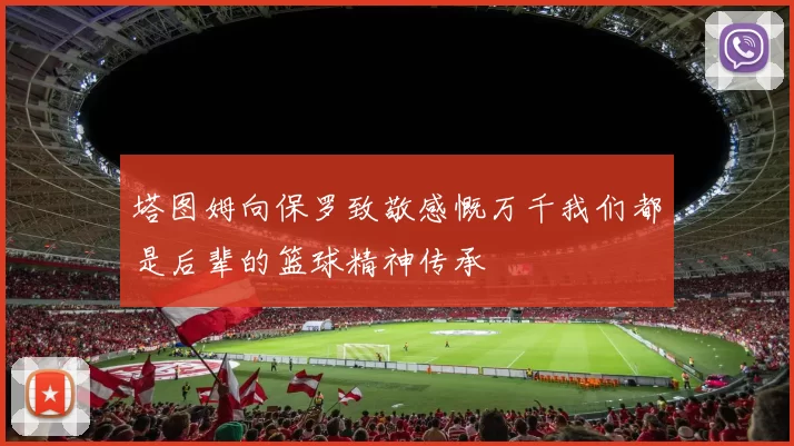 塔图姆向保罗致敬感慨万千我们都是后辈的篮球精神传承