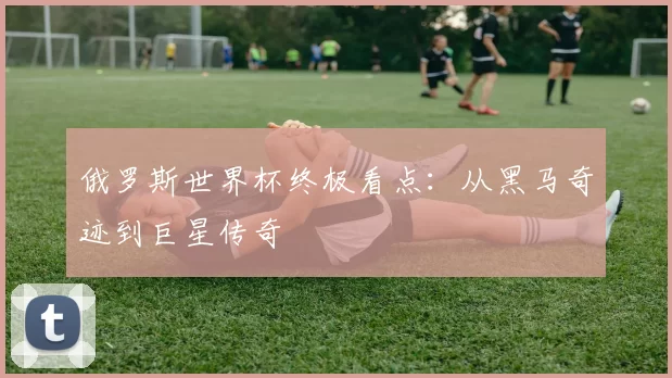 俄罗斯世界杯终极看点：从黑马奇迹到巨星传奇