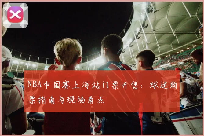 NBA中国赛上海站门票开售，球迷购票指南与现场看点
