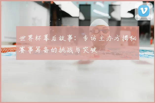 世界杯幕后故事:专访主办方揭秘赛事筹备的挑战与突破