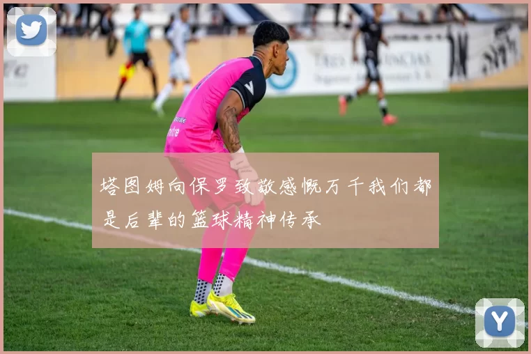 塔图姆向保罗致敬感慨万千我们都是后辈的篮球精神传承