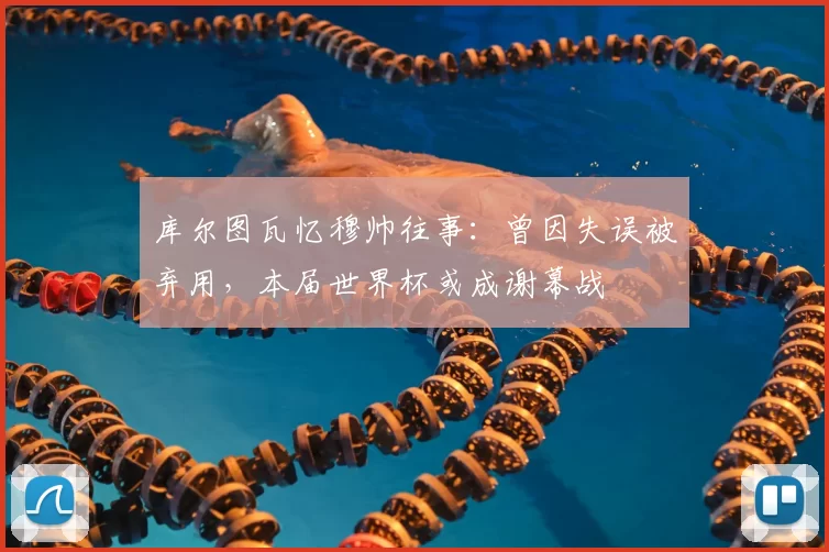 库尔图瓦忆穆帅往事：曾因失误被弃用，本届世界杯或成谢幕战